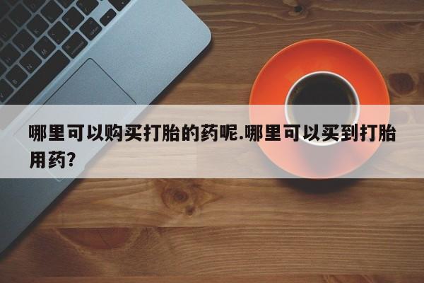 私人医生提不提供打胎药哪里可以购买打胎的药呢.哪里可以买到打胎用药？